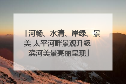 河畅、水清、岸绿、景美 太平河畔景观升级 滨河美景亮丽呈现